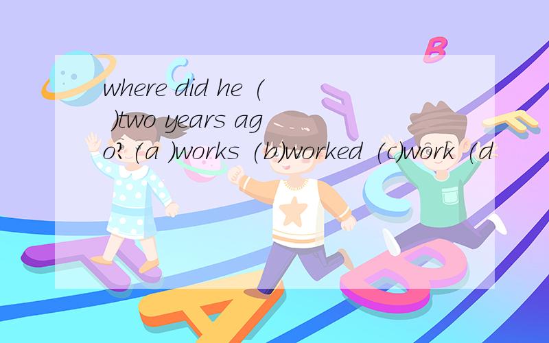 where did he ( )two years ago?(a )works (b)worked (c)work (d