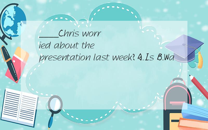 ____Chris worried about the presentation last week?A.Is B.Wa
