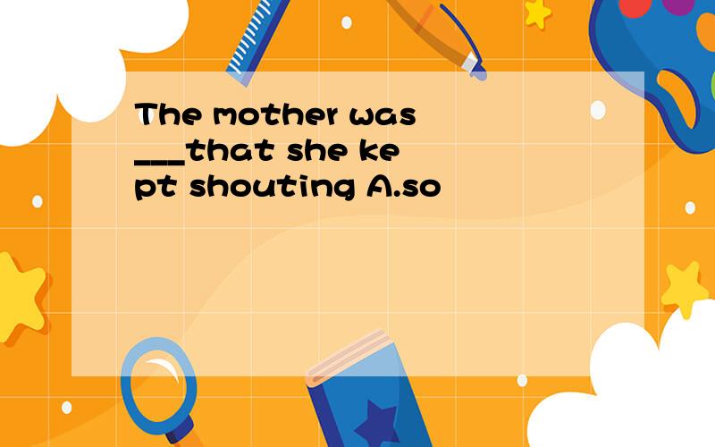 The mother was___that she kept shouting A.so
