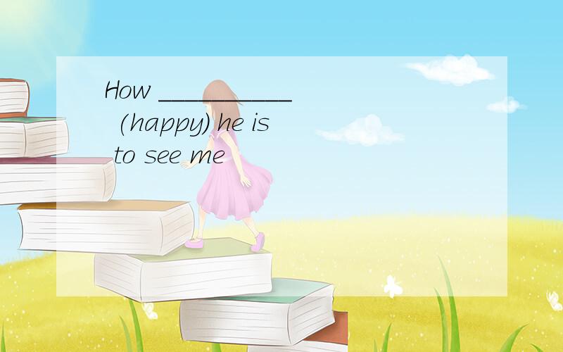 How __________ (happy) he is to see me