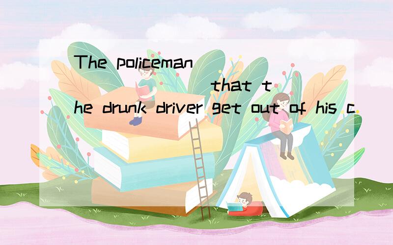 The policeman _______ that the drunk driver get out of his c