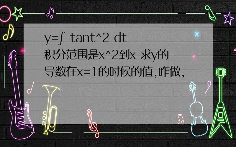 y=∫ tant^2 dt 积分范围是x^2到x 求y的导数在x=1的时候的值,咋做,