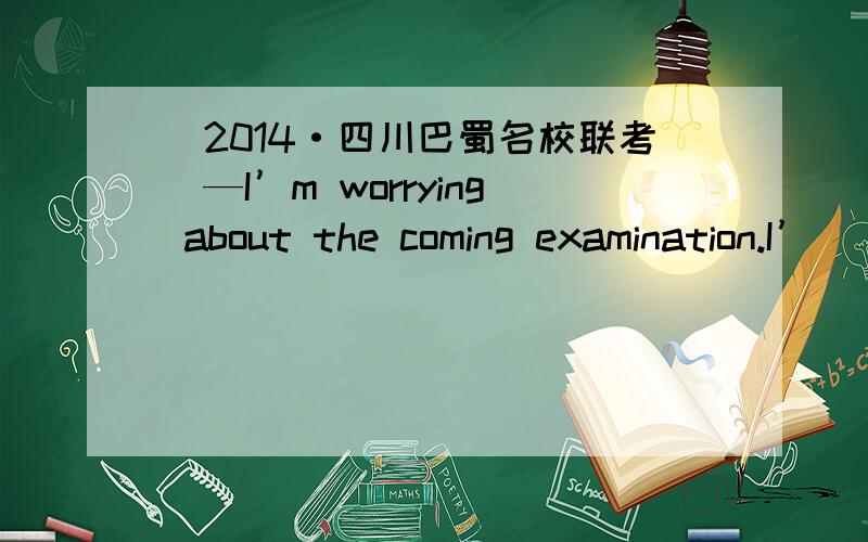 (2014·四川巴蜀名校联考)—I’m worrying about the coming examination.I’