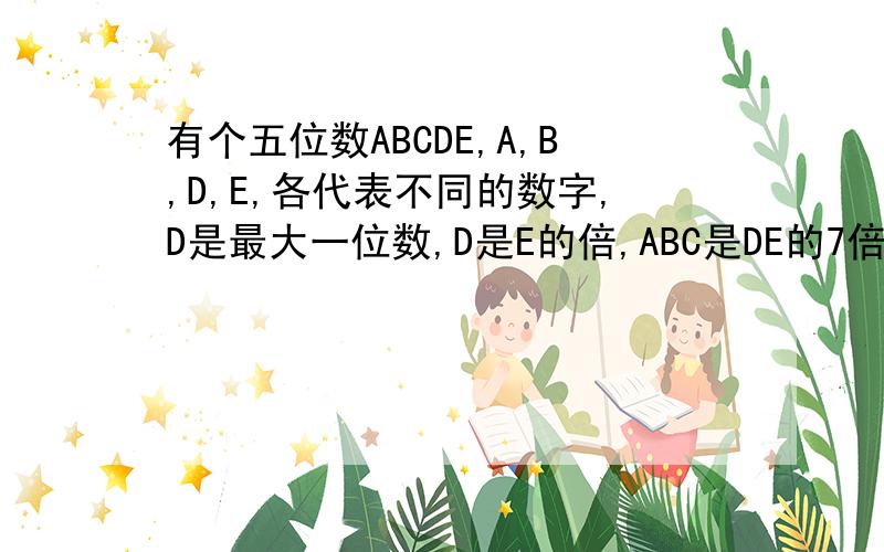 有个五位数ABCDE,A,B,D,E,各代表不同的数字,D是最大一位数,D是E的倍,ABC是DE的7倍,求这个五位数