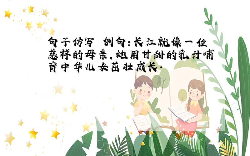 句子仿写 例句：长江就像一位慈祥的母亲,她用甘甜的乳汁哺育中华儿女茁壮成长.