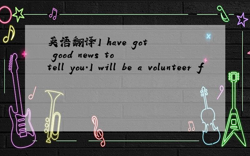 英语翻译I have got good news to tell you.I will be a volunteer f