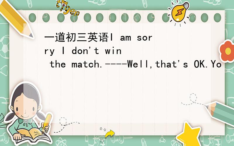 一道初三英语I am sorry I don't win the match.----Well,that's OK.Yo