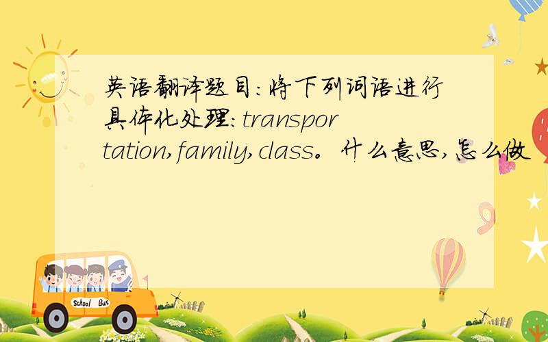 英语翻译题目：将下列词语进行具体化处理:transportation,family,class。什么意思,怎么做