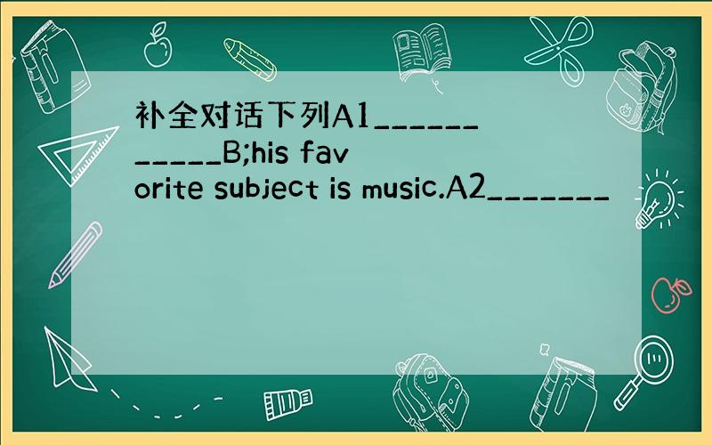 补全对话下列A1___________B;his favorite subject is music.A2_______