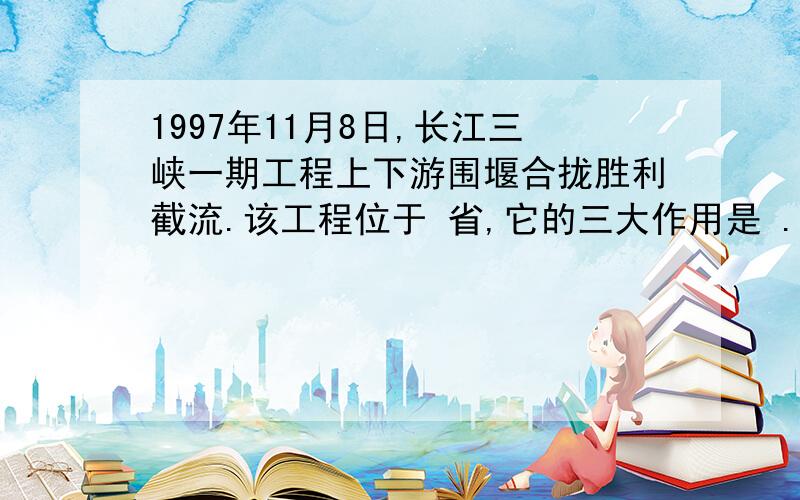 1997年11月8日,长江三峡一期工程上下游围堰合拢胜利截流.该工程位于 省,它的三大作用是 .