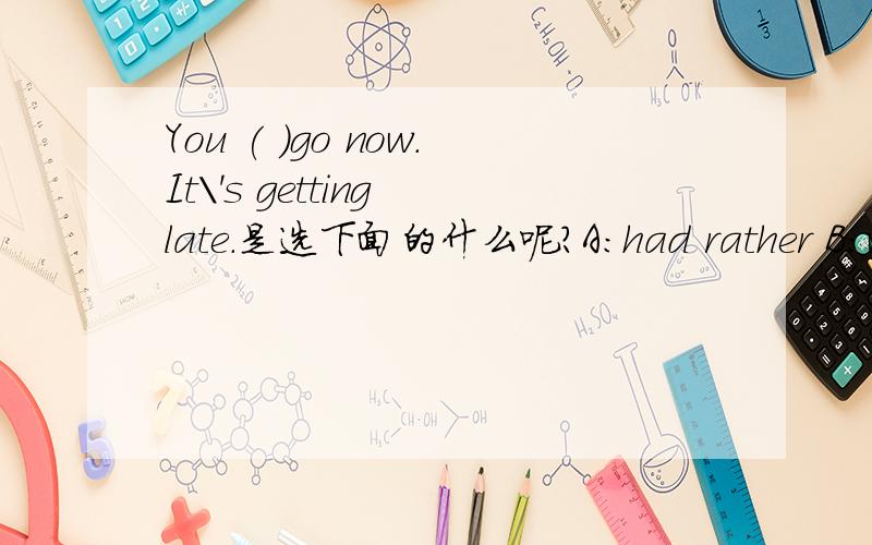 You ( )go now.It\'s getting late.是选下面的什么呢?A:had rather B:wou