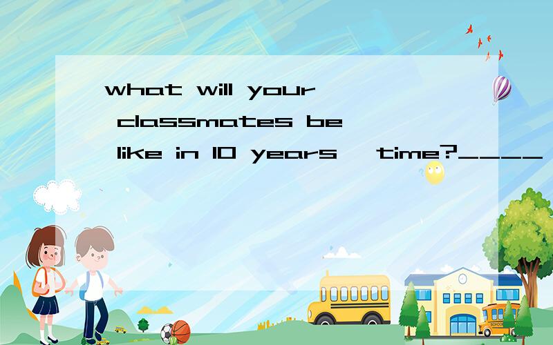 what will your classmates be like in 10 years' time?____ you