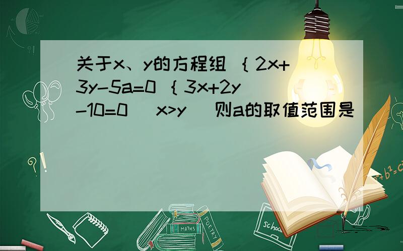关于x、y的方程组 ｛2x+3y-5a=0 ｛3x+2y-10=0 （x>y） 则a的取值范围是_______.