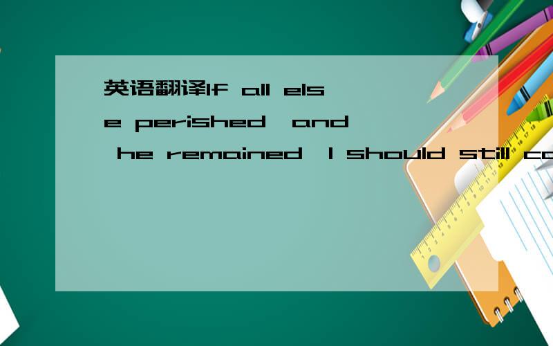 英语翻译If all else perished,and he remained,I should still cont