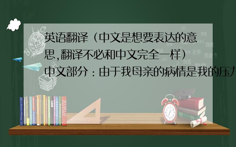 英语翻译（中文是想要表达的意思,翻译不必和中文完全一样）中文部分：由于我母亲的病情是我的压力非常的大,使得我在这学期产生
