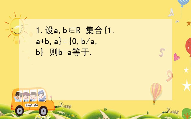 1.设a,b∈R 集合{1.a+b,a}={0,b/a,b} 则b-a等于.