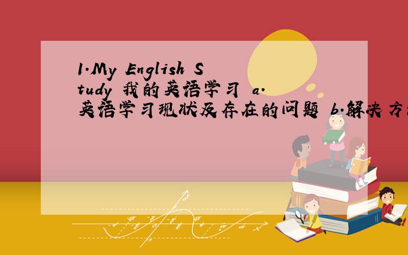 1.My English Study 我的英语学习 a.英语学习现状及存在的问题 b.解决方法及提高英语学习的措施
