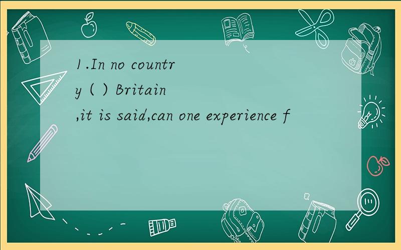 1.In no country ( ) Britain ,it is said,can one experience f