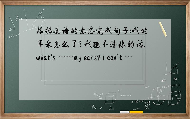 根据汉语的意思完成句子：我的耳朵怎么了?我听不清你的话.what's ------my ears?i can't ---