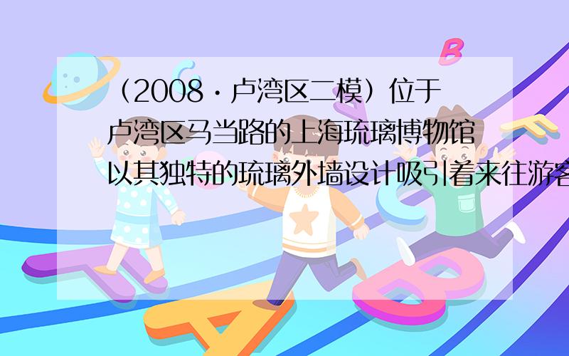（2008•卢湾区二模）位于卢湾区马当路的上海琉璃博物馆以其独特的琉璃外墙设计吸引着来往游客的眼球．