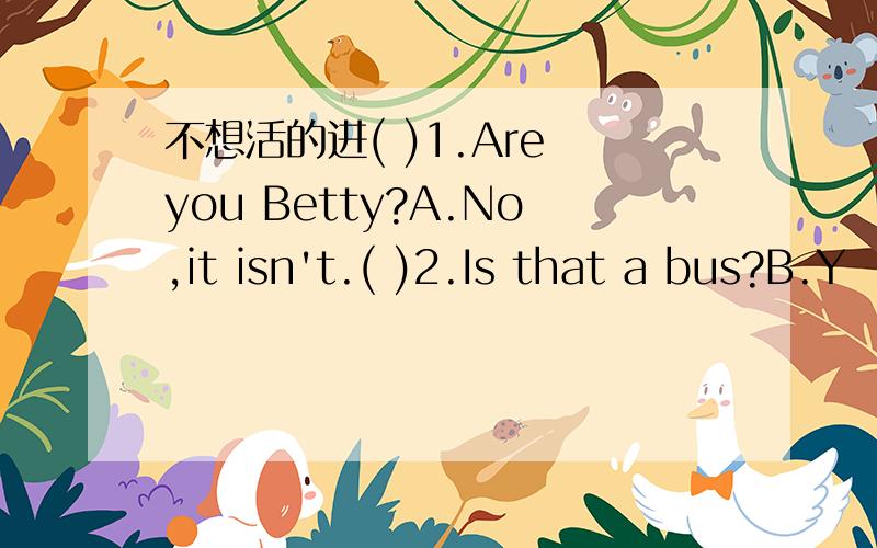 不想活的进( )1.Are you Betty?A.No,it isn't.( )2.Is that a bus?B.Y