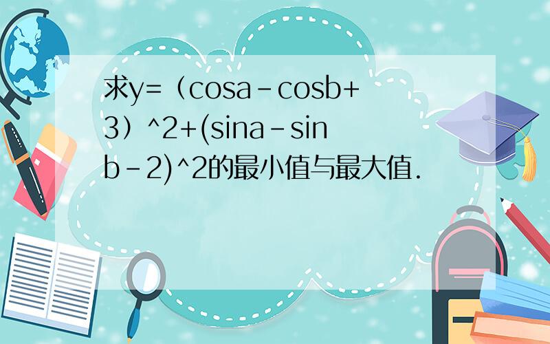 求y=（cosa-cosb+3）^2+(sina-sinb-2)^2的最小值与最大值.