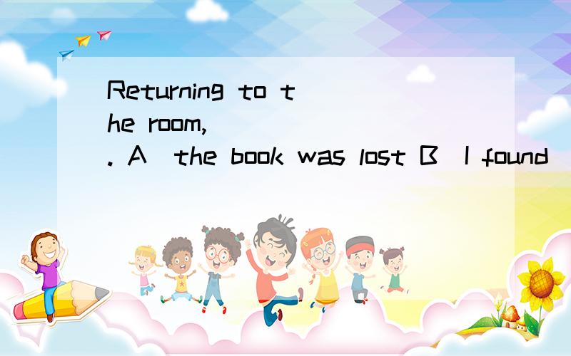 Returning to the room, _____. A．the book was lost B．I found