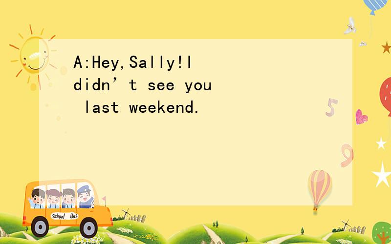 A:Hey,Sally!I didn’t see you last weekend.