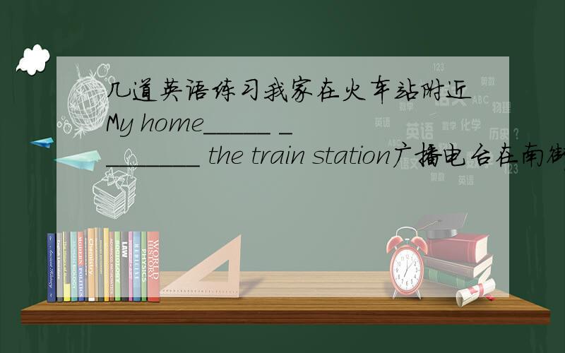 几道英语练习我家在火车站附近My home_____ ________ the train station广播电台在南街