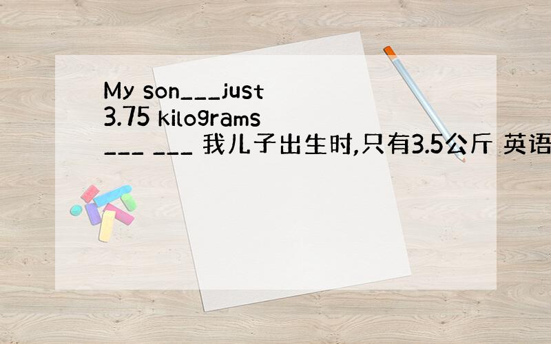 My son___just 3.75 kilograms___ ___ 我儿子出生时,只有3.5公斤 英语翻译