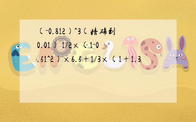 (-0.812)^3(精确到0.01) 1/2×(1-0.51^2)×6.5+1/3×(1+1.3