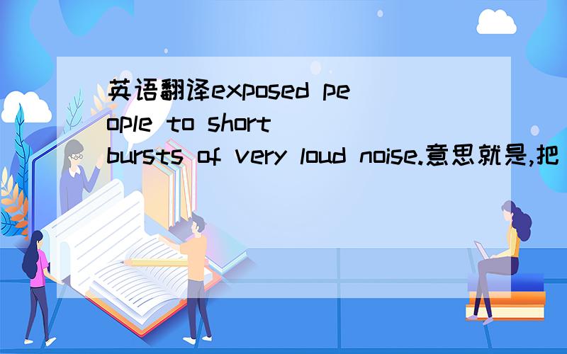 英语翻译exposed people to short bursts of very loud noise.意思就是,把