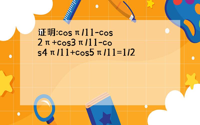 证明:cosπ/11-cos2π+cos3π/11-cos4π/11+cos5π/11=1/2