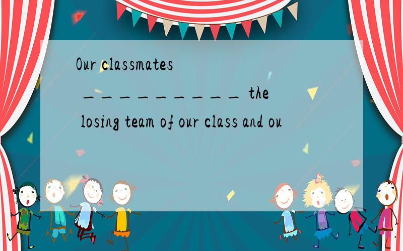 Our classmates _________ the losing team of our class and ou