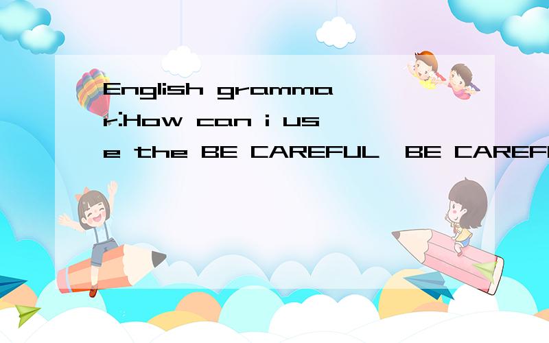 English grammar:How can i use the BE CAREFUL,BE CAREFUL ABOU