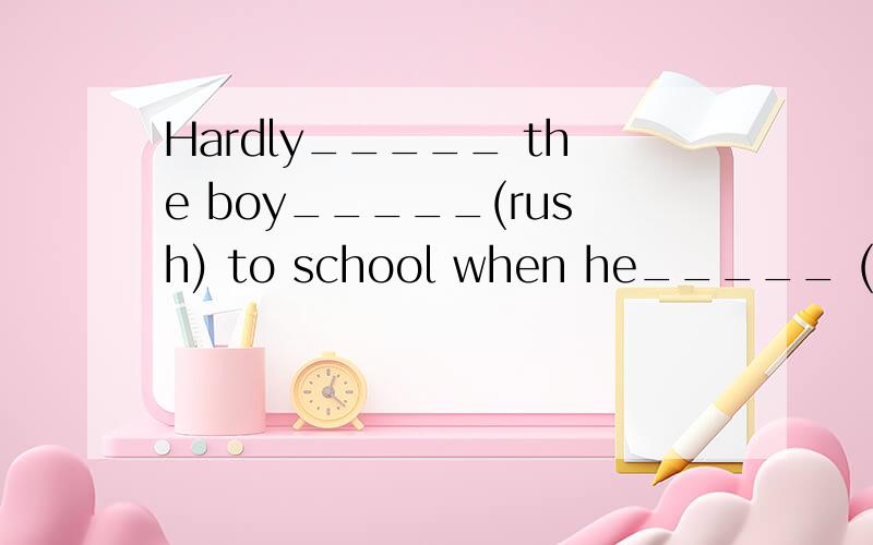 Hardly_____ the boy_____(rush) to school when he_____ (find)