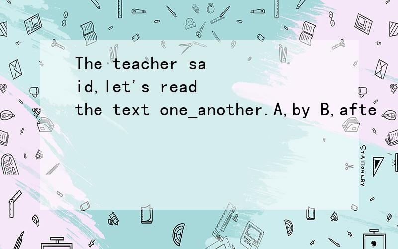 The teacher said,let's read the text one_another.A,by B,afte