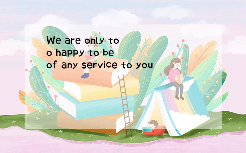 We are only too happy to be of any service to you