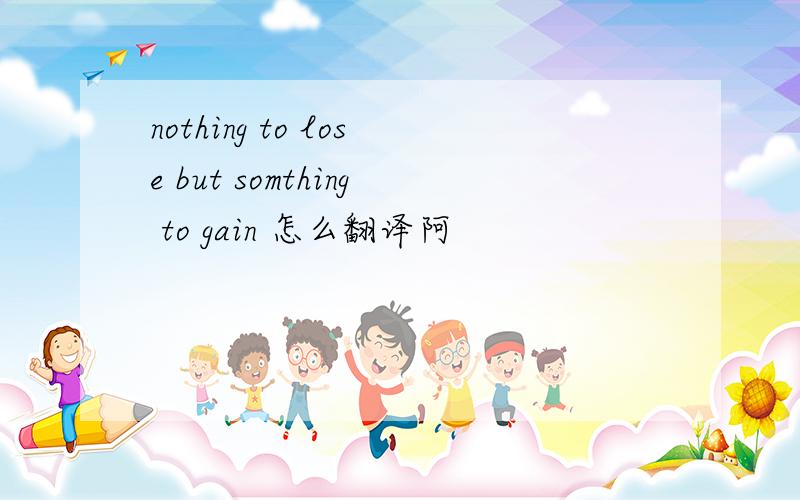 nothing to lose but somthing to gain 怎么翻译阿