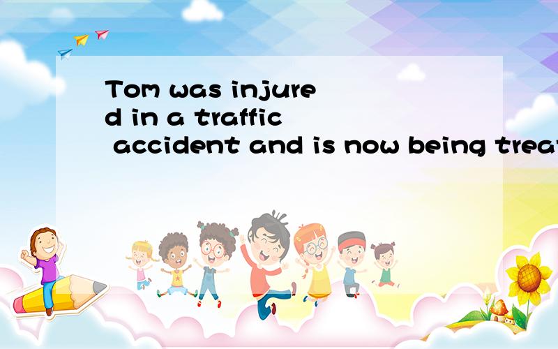 Tom was injured in a traffic accident and is now being treat