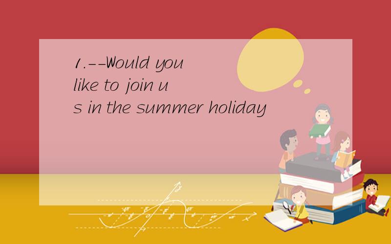 1.--Would you like to join us in the summer holiday