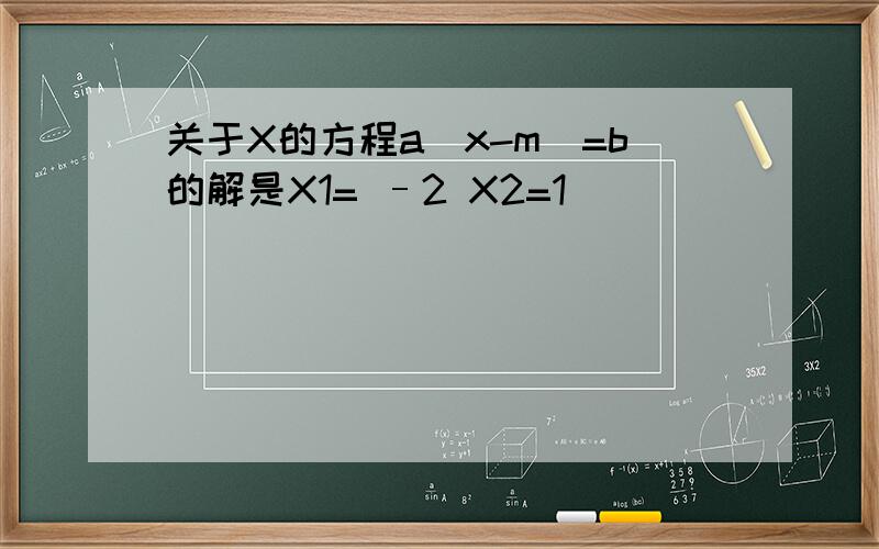 关于X的方程a(x-m)=b的解是X1= –2 X2=1
