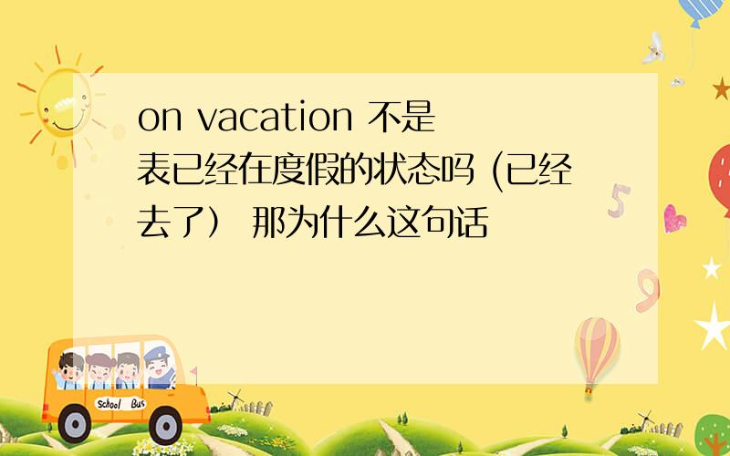 on vacation 不是表已经在度假的状态吗 (已经去了） 那为什么这句话