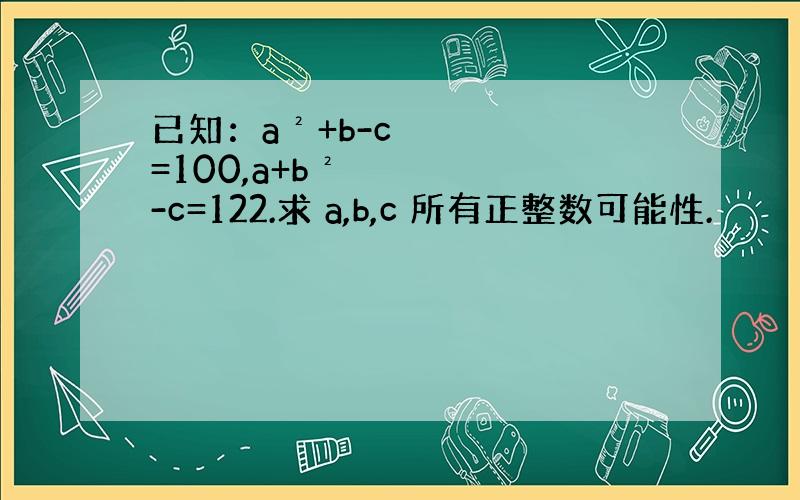 已知：a²+b-c=100,a+b²-c=122.求 a,b,c 所有正整数可能性.