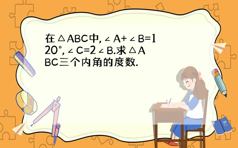 在△ABC中,∠A+∠B=120°,∠C=2∠B.求△ABC三个内角的度数.