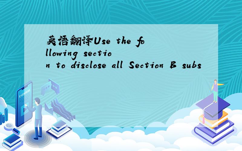 英语翻译Use the following section to disclose all Section B subs