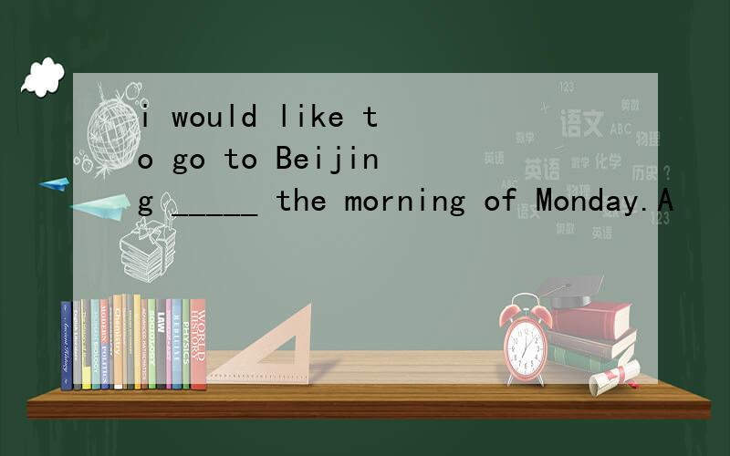 i would like to go to Beijing _____ the morning of Monday.A
