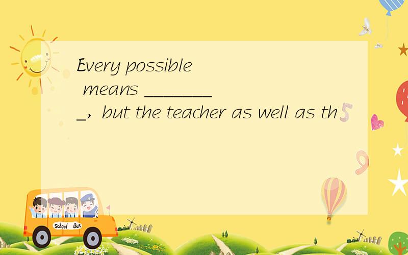 Every possible means ________, but the teacher as well as th