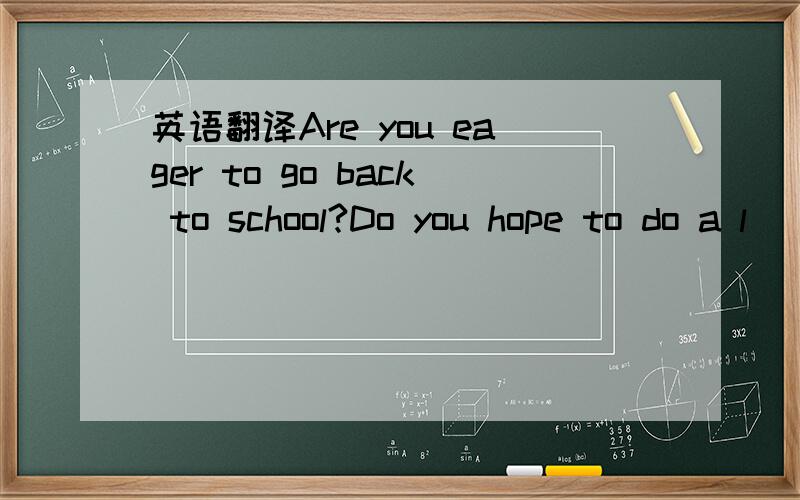 英语翻译Are you eager to go back to school?Do you hope to do a l