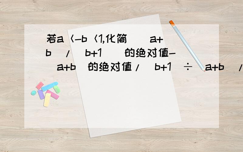 若a＜-b＜1,化简[（a+b)/（b+1）]的绝对值-（a+b）的绝对值/(b+1)÷(a+b)/(b+1)的值（求过